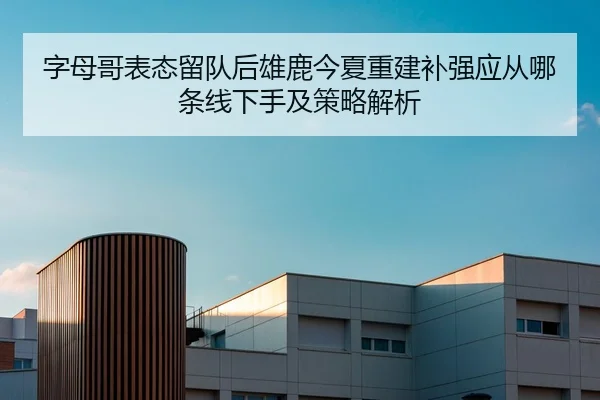 字母哥表态留队后雄鹿今夏重建补强应从哪条线下手及策略解析