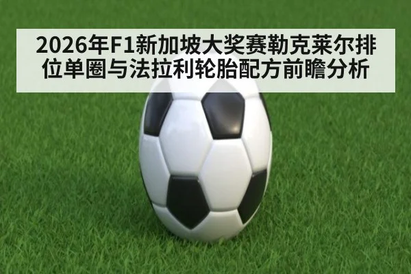 2026年F1新加坡大奖赛勒克莱尔排位单圈与法拉利轮胎配方前瞻分析
