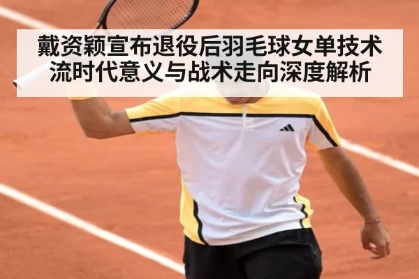 戴资颖宣布退役后羽毛球女单技术流时代意义与战术走向深度解析